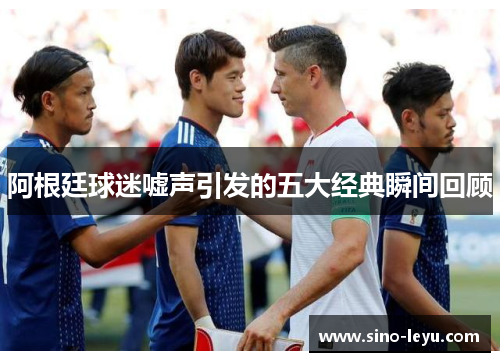 阿根廷球迷嘘声引发的五大经典瞬间回顾